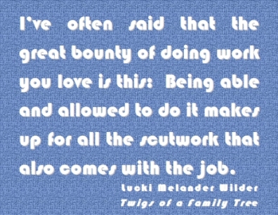 I've often said that the great bounty of doing work you live is this: Being able and allowed to do it makes up for all the scutwork that also comes with the job. #Work #WorkYouLove #TwigsOfAFamilyTree